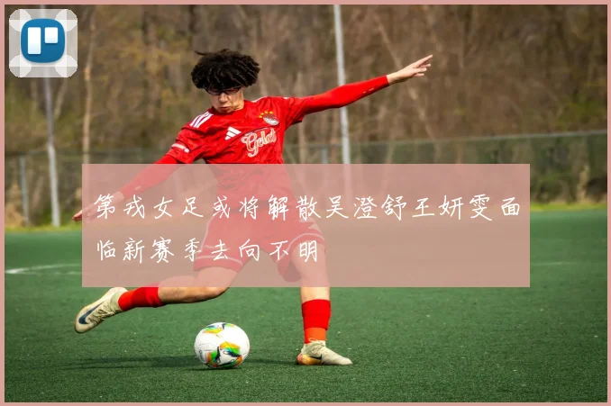 第戎女足或将解散吴澄舒王妍雯面临新赛季去向不明
