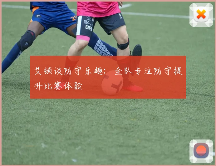 艾顿谈防守乐趣：全队专注防守提升比赛体验