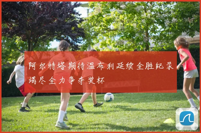 阿尔特塔期待温布利延续全胜纪录竭尽全力争夺奖杯
