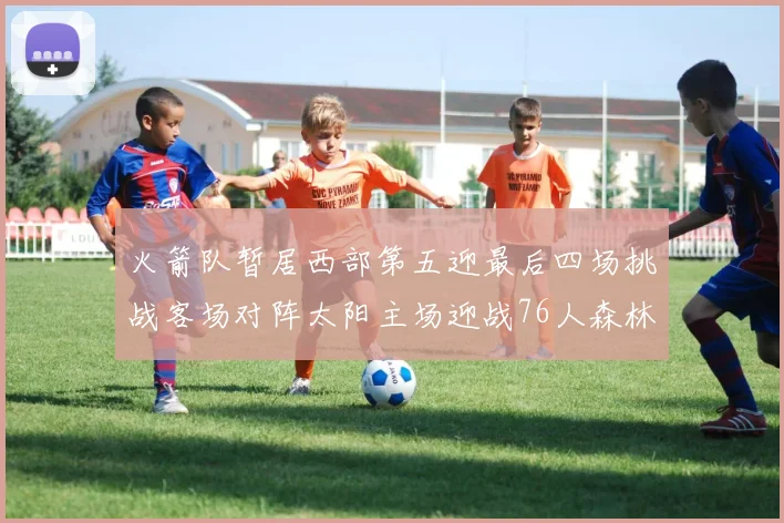 火箭队暂居西部第五迎最后四场挑战客场对阵太阳主场迎战76人森林狼与灰熊