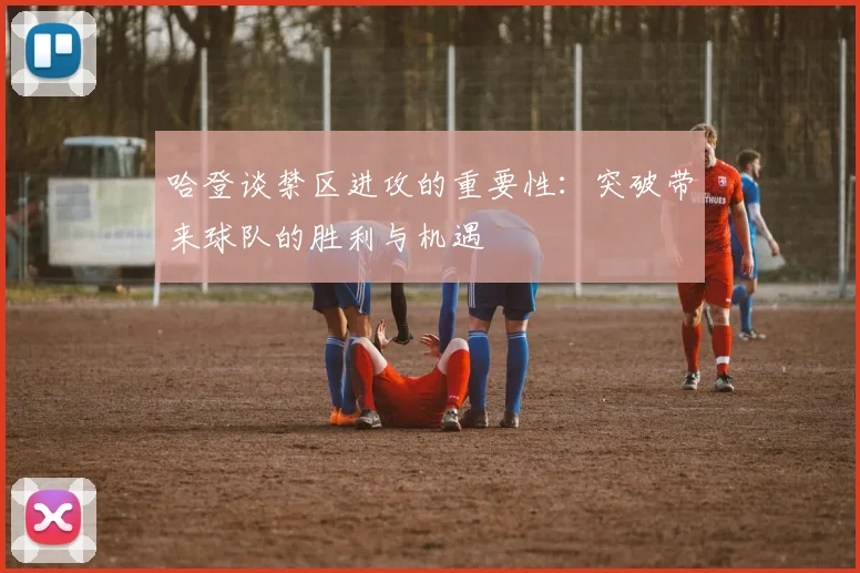 哈登谈禁区进攻的重要性：突破带来球队的胜利与机遇