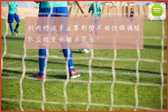 科内特谈季后赛形势不明但强调球队应对变化能力突出