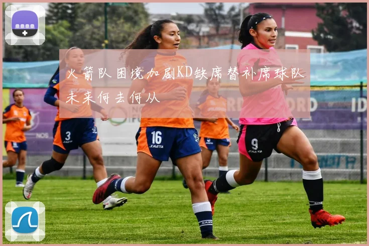 火箭队困境加剧KD缺席替补席球队未来何去何从