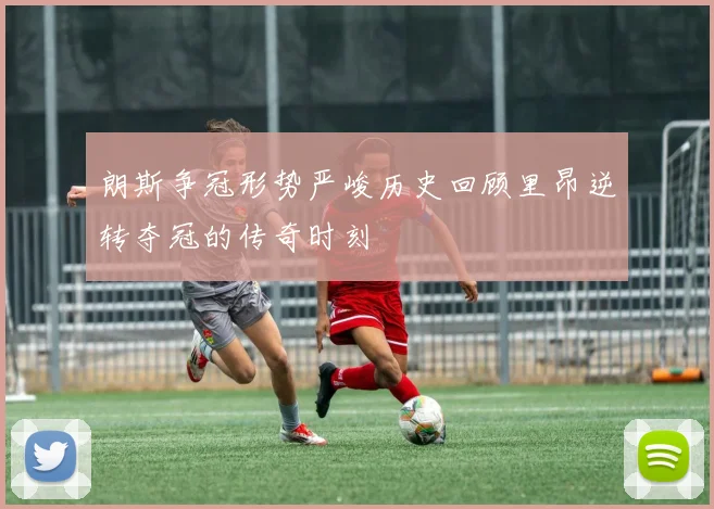 朗斯争冠形势严峻历史回顾里昂逆转夺冠的传奇时刻