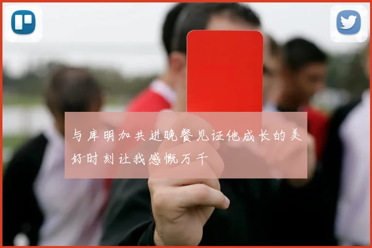 与库明加共进晚餐见证他成长的美好时刻让我感慨万千