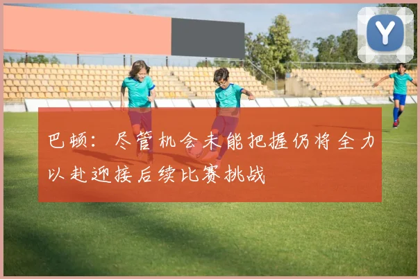 巴顿：尽管机会未能把握仍将全力以赴迎接后续比赛挑战