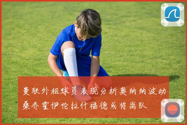 曼联外租球员表现分析奥纳纳波动桑乔霍伊伦拉什福德或将离队