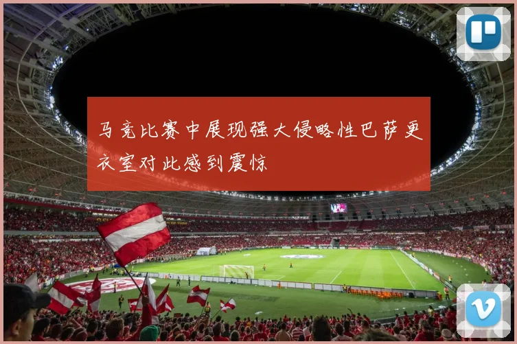 马竞比赛中展现强大侵略性巴萨更衣室对此感到震惊