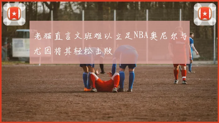 老猫直言文班难以立足NBA奥尼尔与尤因将其轻松击败