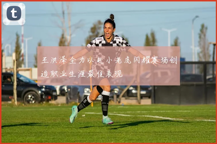 王洪泽全力以赴小老虎闪耀赛场创造职业生涯最佳表现