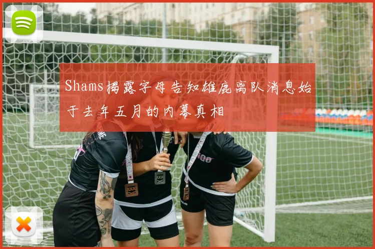 Shams揭露字母告知雄鹿离队消息始于去年五月的内幕真相